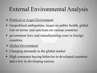 External Environmental Analysis
 Political or Legal Environment
 Geopolitical ambiguities, issues on public health, global
war on terror, and sanctions on various countries
 government laws and manufacturing costs in foreign
countries
 Global Environment
 Changing demands in the global market
 High consumer buying behavior in developed countries
and a low in developing nations
 