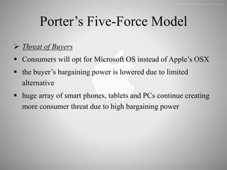 Porter’s Five-Force Model
 Threat of Buyers
 Consumers will opt for Microsoft OS instead of Apple’s OSX
 the buyer’s bargaining power is lowered due to limited
alternative
 huge array of smart phones, tablets and PCs continue creating
more consumer threat due to high bargaining power
 