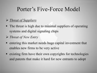 Porter’s Five-Force Model
 Threat of Suppliers
 The threat is high due to minimal suppliers of operating
systems and digital signaling chips
 Threat of New Entry
 entering this market needs huge capital investment that
enables new firms to be very active
 existing firm have their own copyrights for technologies
and patents that make it hard for new entrants to adopt
 