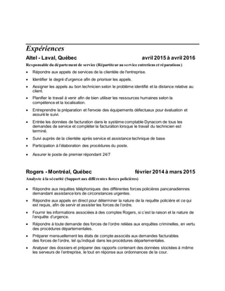 Expériences
Altel - Laval, Québec avril 2015 à avril 2016
Responsable du département de service (Répartiteur au service entretiens et réparations)
 Répondre aux appels de services de la clientèle de l'entreprise.
 Identifier le degré d'urgence afin de prioriser les appels.
 Assigner les appels au bon technicien selon le problème identifié et la distance relative au
client.
 Planifier le travail à venir afin de bien utiliser les ressources humaines selon la
compétence et la localisation.
 Entreprendre la préparation et l'envoie des équipements défectueux pour évaluation et
assuré le suivi.
 Entrée les données de facturation dans le système comptable Dynacom de tous les
demandes de service et compléter la facturation lorsque le travail du technicien est
terminé.
 Suivi auprès de la clientèle après service et assistance technique de base
 Participation à l’élaboration des procédures du poste.
 Assurer le poste de premier répondant 24/7
Rogers - Montréal, Québec février 2014 à mars 2015
Analyste à la sécurité (Support aux différentes forces policières)
 Répondre aux requêtes téléphoniques des différentes forces policières pancanadiennes
demandant assistance lors de circonstances urgentes.
 Répondre aux appels en direct pour déterminer la nature de la requête policière et ce qui
est requis, afin de servir et assister les forces de l’ordre.
 Fournir les informations associées à des comptes Rogers, si c’est la raison et la nature de
l’enquête d’urgence.
 Répondre à toute demande des forces de l’ordre reliées aux enquêtes criminelles, en vertu
des procédures départementales.
 Préparer mensuellement les états de compte associés aux demandes facturables
des forces de l’ordre, tel qu’indiqué dans les procédures départementales.
 Analyser des dossiers et préparer des rapports contenant des données stockées à même
les serveurs de l’entreprise, le tout en réponse aux ordonnances de la cour.
 