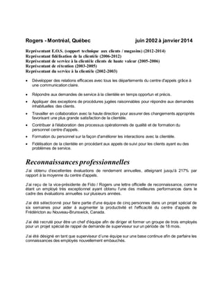Rogers - Montréal, Québec juin 2002 à janvier 2014
Représentant E.O.S. (support technique aux clients / magasins) (2012-2014)
Représentant fidélisation de la clientèle (2006-2012)
Représentant de service à la clientèle clients de haute valeur (2005-2006)
Représentant de rétention (2003-2005)
Représentant du service à la clientèle (2002-2003)
 Développer des relations efficaces avec tous les départements du centre d'appels grâce à
une communication claire.
 Répondre aux demandes de service à la clientèle en temps opportun et précis.
 Appliquer des exceptions de procédures jugées raisonnables pour répondre aux demandes
inhabituelles des clients.
 Travailler en collaboration avec la haute direction pour assurer des changements appropriés
favorisant une plus grande satisfaction de la clientèle.
 Contribuer à l'élaboration des processus opérationnels de qualité et de formation du
personnel centre d'appels.
 Formation du personnel sur la façon d'améliorer les interactions avec la clientèle.
 Fidélisation de la clientèle en procédant aux appels de suivi pour les clients ayant eu des
problèmes de service.
Reconnaissances professionnelles
J’ai obtenu d’excellentes évaluations de rendement annuelles, atteignant jusqu'à 217% par
rapport à la moyenne du centre d'appels.
J’ai reçu de la vice-présidente de Fido / Rogers une lettre officielle de reconnaissance, comme
étant un employé très exceptionnel ayant obtenu l'une des meilleures performances dans le
cadre des évaluations annuelles sur plusieurs années.
J’ai été sélectionné pour faire partie d'une équipe de cinq personnes dans un projet spécial de
six semaines pour aider à augmenter la productivité et l'efficacité du centre d'appels de
Frédéricton au Nouveau-Brunswick, Canada.
J’ai été recruté pour être un chef d'équipe afin de diriger et former un groupe de trois employés
pour un projet spécial de rappel de demande de superviseur sur un période de 18 mois.
J’ai été désigné en tant que superviseur d’une équipe sur une base continue afin de parfaire les
connaissances des employés nouvellement embauchés.
 