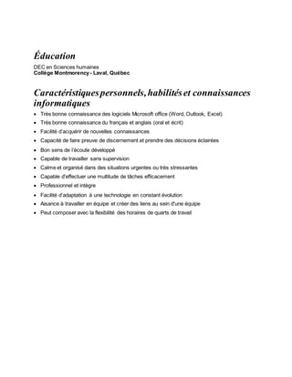 Éducation
DEC en Sciences humaines
Collège Montmorency- Laval, Québec
Caractéristiquespersonnels,habilitéset connaissances
informatiques
 Très bonne connaissance des logiciels Microsoft office (Word, Outlook, Excel)
 Très bonne connaissance du français et anglais (oral et écrit)
 Facilité d’acquérir de nouvelles connaissances
 Capacité de faire preuve de discernement et prendre des décisions éclairées
 Bon sens de l’écoute développé
 Capable de travailler sans supervision
 Calme et organisé dans des situations urgentes ou très stressantes
 Capable d'effectuer une multitude de tâches efficacement
 Professionnel et intègre
 Facilité d’adaptation à une technologie en constant évolution
 Aisance à travailler en équipe et créer des liens au sein d'une équipe
 Peut composer avec la flexibilité des horaires de quarts de travail
 
