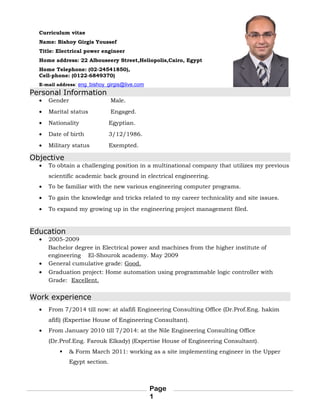 Curriculum vitae
Name: Bishoy Girgis Youssef
Title: Electrical power engineer
Home address: 22 Albouseery Street,Heliopolis,Cairo, Egypt
Home Telephone: (02-24541850),
Cell-phone: (0122-6849370)
E-mail address: eng_bishoy_girgis@live.com
Personal Information
• Gender Male.
• Marital status Engaged.
• Nationality Egyptian.
• Date of birth 3/12/1986.
• Military status Exempted.
Objective
• To obtain a challenging position in a multinational company that utilizes my previous
scientific academic back ground in electrical engineering.
• To be familiar with the new various engineering computer programs.
• To gain the knowledge and tricks related to my career technicality and site issues.
• To expand my growing up in the engineering project management filed.
Education
• 2005-2009
Bachelor degree in Electrical power and machines from the higher institute of
engineering El-Shourok academy. May 2009
• General cumulative grade: Good.
• Graduation project: Home automation using programmable logic controller with
Grade: Excellent.
Work experience
• From 7/2014 till now: at alafifi Engineering Consulting Office (Dr.Prof.Eng. hakim
afifi) (Expertise House of Engineering Consultant).
• From January 2010 till 7/2014: at the Nile Engineering Consulting Office
(Dr.Prof.Eng. Farouk Elkady) (Expertise House of Engineering Consultant).
 & Form March 2011: working as a site implementing engineer in the Upper
Egypt section.
Page
1
 