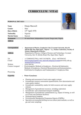 1
CURRICULUM VITAE
PERSONAL DETAILS
Name : Omeje Maxwell
Gender : Male
Date of Birth : : 12th
April 1978
Nationality : Nigerian
Marital Status : Married
Permanent : #9 Achi Street, Independence Layout, Enugu state, Nigeria
Address
Correspondent : Department of Physics, Geophysics Unit, Covenant University, Km 10,
Idiroko Rd, Ota, Ogun State, Nigeria / C22, Nuclear Laboratory, Faculty of
Science, Department of Physics,
Address Department of Physics, College of Science and Technology, Covenant
University, Km 10, Idiroko Road, Ota, Ogun State, Nigeria
Tel : :(+2348036521794): (+601116154639): (Fax): +6075566162
E-mail : maxicosunny@gmail.com, maxwell.omeje@covenantuinversity.edu.ng
momeje2@live.utm.my
Website : www.utm.my :
Courses Assigned : Electromagnetic Methods in Geophysics , Electrical & Radiometric
Methods in Geophysics, Electrical Measurements and Instrumentations ,
Field School in Geophysics and Fundamentals of Geophysica Data
Processing
Expertise : Water Geoscience
 Planning and assessment of rural water-supply systems
 Groundwater resource assessments (quantification, flow determination and
water quality studies)
 Groundwater sustainability studies for both resources and water supply
schemes
 Management of groundwater resources, including exploration
 Groundwater- and contaminant-transport modelling
 Management of groundwater contamination (e.g. impact of mining, as well
as of waste and sanitation facilities)
 Hydrogeological mapping
 Environmental Management Programme Reports (EMPRs)
 Specialist environmental drilling services (direct push methods, as well as
gas and water sampling)
 