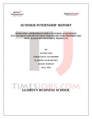 SUMMER INTERNSHIP REPORT
DESIGNING APPROPRIATE B2B CUSTOMER ACQUISITION
ENGAGEMENTAND RETENTION STRATEGIES FOR PROPRIETARY
WEB –BASED RECRUITMENT PRODUCTS
BY
TANMOY ROY
ENROLLMENT NO–030105007
ACADEMIC YEAR-2015-2017
BATCH: PGDM-05
JULY -2016
GLOBSYN BUSINESS SCHOOL
 
