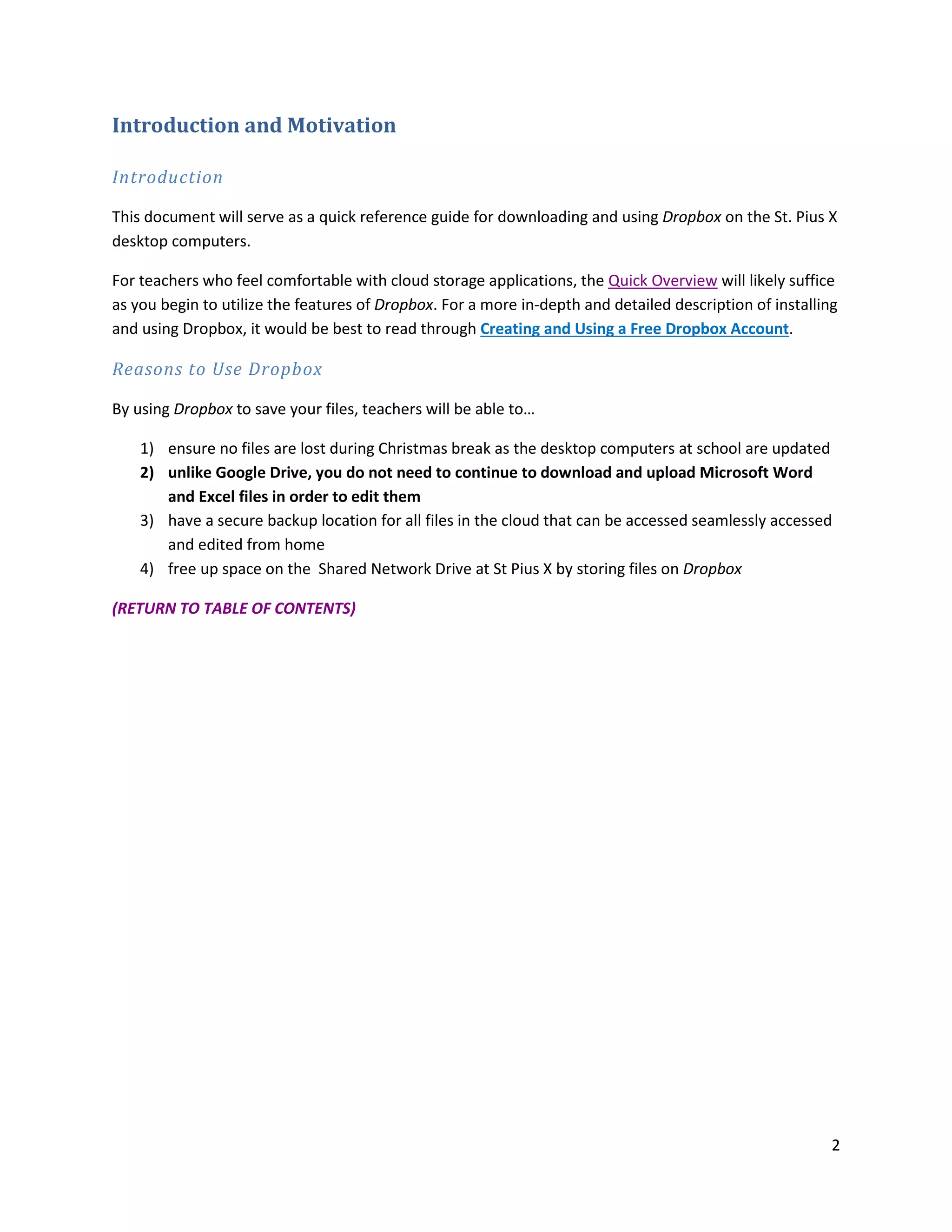 2
Introduction and Motivation
Introduction
This document will serve as a quick reference guide for downloading and using Dropbox on the St. Pius X
desktop computers.
For teachers who feel comfortable with cloud storage applications, the Quick Overview will likely suffice
as you begin to utilize the features of Dropbox. For a more in-depth and detailed description of installing
and using Dropbox, it would be best to read through Creating and Using a Free Dropbox Account.
Reasons to Use Dropbox
By using Dropbox to save your files, teachers will be able to…
1) ensure no files are lost during Christmas break as the desktop computers at school are updated
2) unlike Google Drive, you do not need to continue to download and upload Microsoft Word
and Excel files in order to edit them
3) have a secure backup location for all files in the cloud that can be accessed seamlessly accessed
and edited from home
4) free up space on the Shared Network Drive at St Pius X by storing files on Dropbox
(RETURN TO TABLE OF CONTENTS)
 