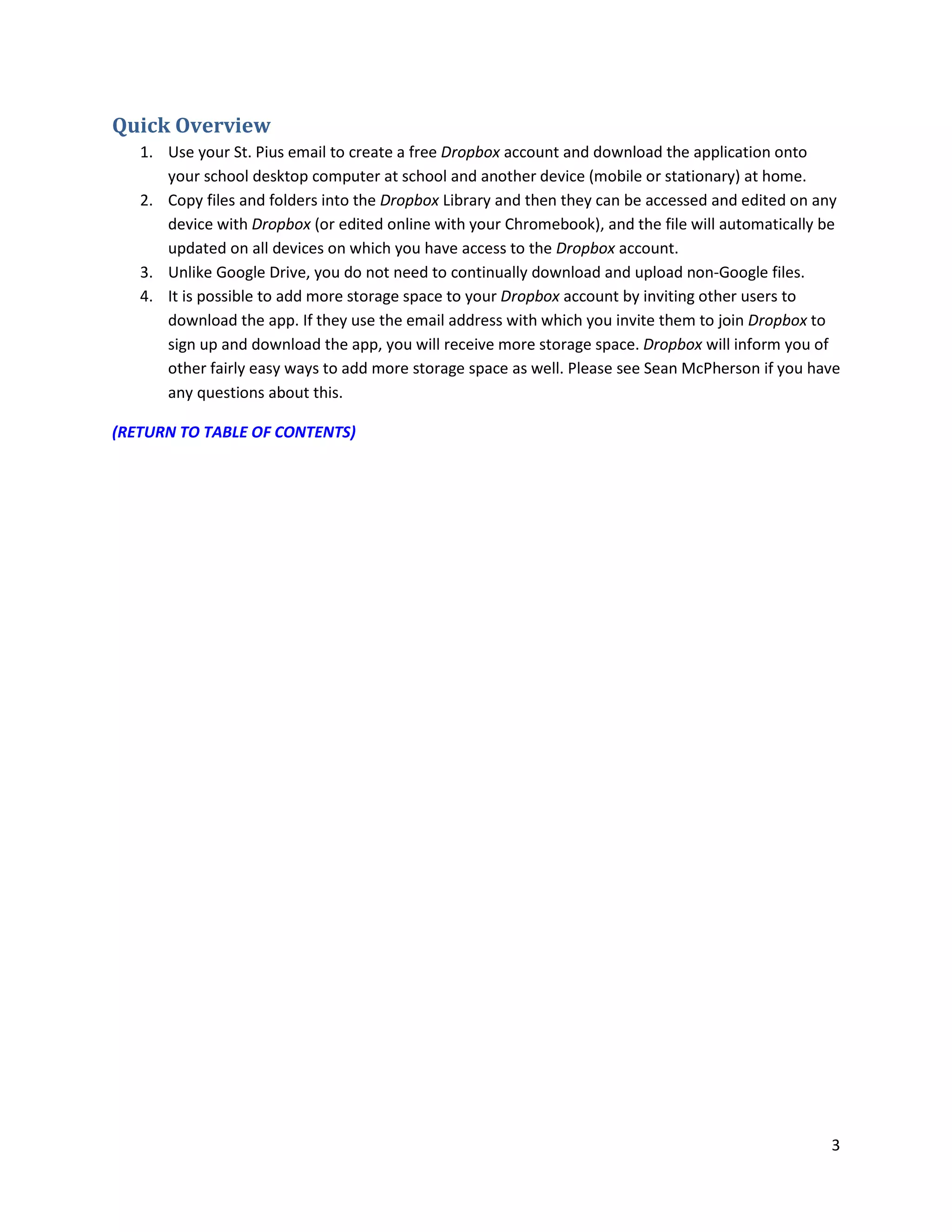 3
Quick Overview
1. Use your St. Pius email to create a free Dropbox account and download the application onto
your school desktop computer at school and another device (mobile or stationary) at home.
2. Copy files and folders into the Dropbox Library and then they can be accessed and edited on any
device with Dropbox (or edited online with your Chromebook), and the file will automatically be
updated on all devices on which you have access to the Dropbox account.
3. Unlike Google Drive, you do not need to continually download and upload non-Google files.
4. It is possible to add more storage space to your Dropbox account by inviting other users to
download the app. If they use the email address with which you invite them to join Dropbox to
sign up and download the app, you will receive more storage space. Dropbox will inform you of
other fairly easy ways to add more storage space as well. Please see Sean McPherson if you have
any questions about this.
(RETURN TO TABLE OF CONTENTS)
 