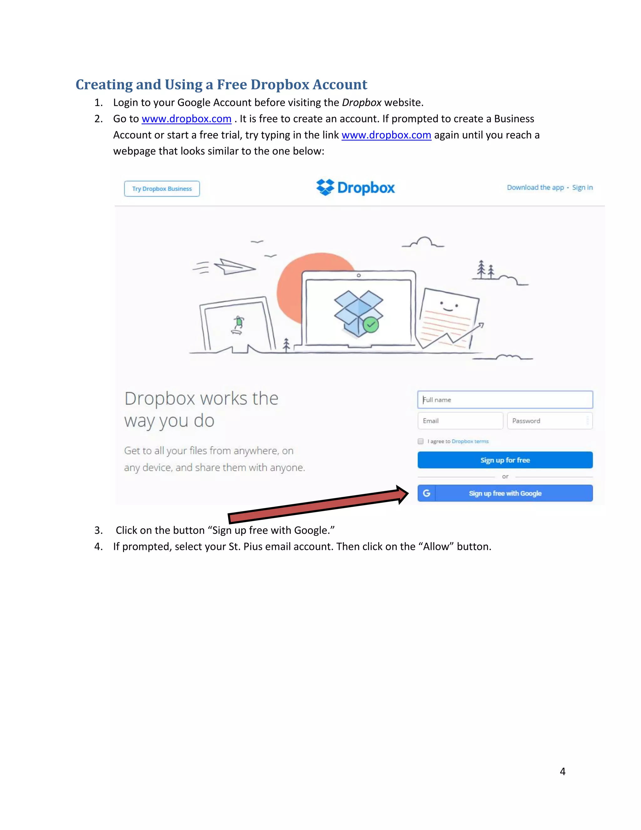 4
Creating and Using a Free Dropbox Account
1. Login to your Google Account before visiting the Dropbox website.
2. Go to www.dropbox.com . It is free to create an account. If prompted to create a Business
Account or start a free trial, try typing in the link www.dropbox.com again until you reach a
webpage that looks similar to the one below:
3. Click on the button “Sign up free with Google.”
4. If prompted, select your St. Pius email account. Then click on the “Allow” button.
 