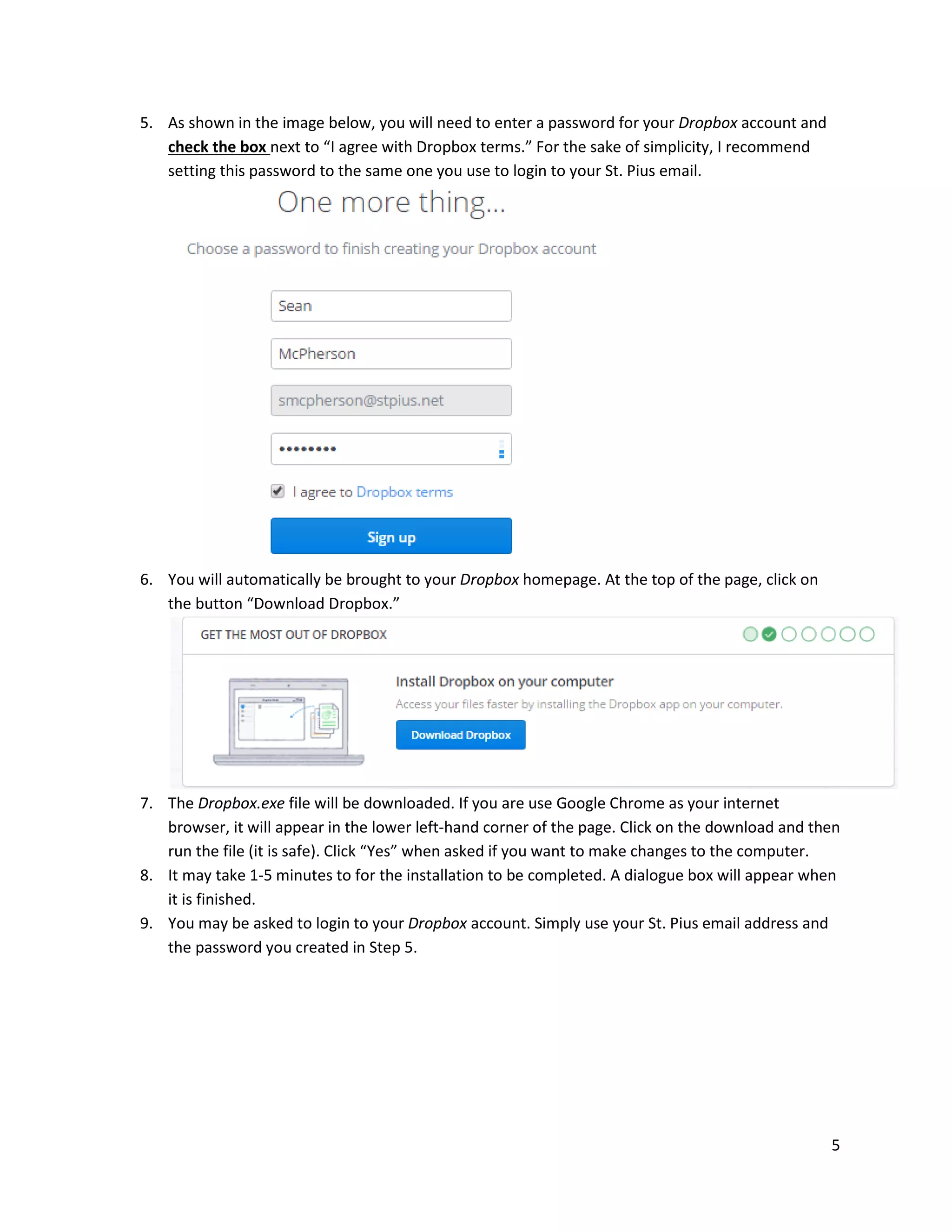 5
5. As shown in the image below, you will need to enter a password for your Dropbox account and
check the box next to “I agree with Dropbox terms.” For the sake of simplicity, I recommend
setting this password to the same one you use to login to your St. Pius email.
6. You will automatically be brought to your Dropbox homepage. At the top of the page, click on
the button “Download Dropbox.”
7. The Dropbox.exe file will be downloaded. If you are use Google Chrome as your internet
browser, it will appear in the lower left-hand corner of the page. Click on the download and then
run the file (it is safe). Click “Yes” when asked if you want to make changes to the computer.
8. It may take 1-5 minutes to for the installation to be completed. A dialogue box will appear when
it is finished.
9. You may be asked to login to your Dropbox account. Simply use your St. Pius email address and
the password you created in Step 5.
 