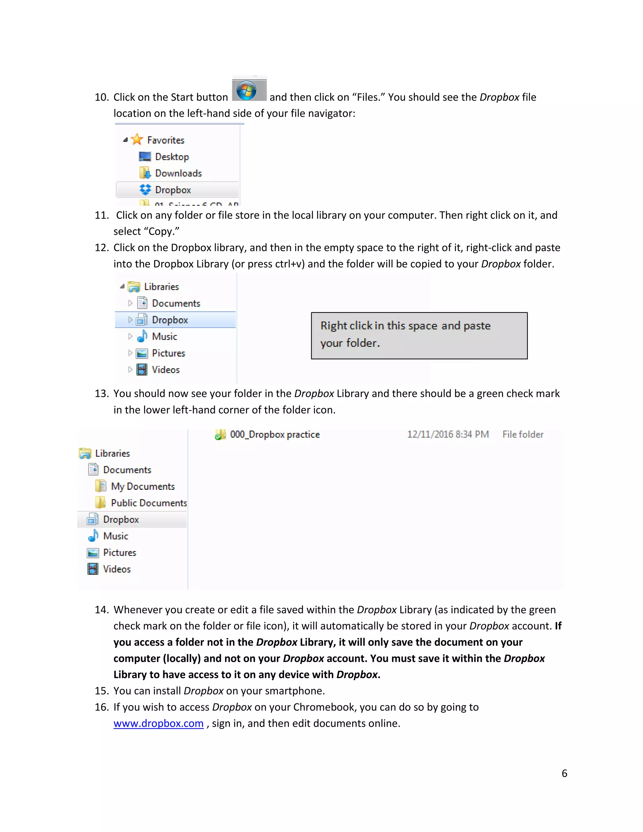 6
10. Click on the Start button and then click on “Files.” You should see the Dropbox file
location on the left-hand side of your file navigator:
11. Click on any folder or file store in the local library on your computer. Then right click on it, and
select “Copy.”
12. Click on the Dropbox library, and then in the empty space to the right of it, right-click and paste
into the Dropbox Library (or press ctrl+v) and the folder will be copied to your Dropbox folder.
13. You should now see your folder in the Dropbox Library and there should be a green check mark
in the lower left-hand corner of the folder icon.
14. Whenever you create or edit a file saved within the Dropbox Library (as indicated by the green
check mark on the folder or file icon), it will automatically be stored in your Dropbox account. If
you access a folder not in the Dropbox Library, it will only save the document on your
computer (locally) and not on your Dropbox account. You must save it within the Dropbox
Library to have access to it on any device with Dropbox.
15. You can install Dropbox on your smartphone.
16. If you wish to access Dropbox on your Chromebook, you can do so by going to
www.dropbox.com , sign in, and then edit documents online.
 