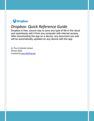 Dropbox: Quick Reference Guide
Dropbox is free, secure way to save any type of file in the cloud
and seamlessly edit it from any computer with internet access.
After downloading the app on a device, any document you edit
will be automatically updated on any device with the app.
St. Pius X Catholic School
Winter 2016
Created by Sean McPherson
 