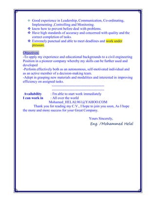  Good experience in Leadership, Communication, Co-ordinating,
Implementing ,Controlling and Monitoring.
 know how to prevent before deal with problems.
 Have high standards of accuracy and concerned with quality and the
correct completion of tasks.
 Extremely punctual and able to meet deadlines and work under
pressure.
Objectives:
-To apply my experience and educational backgrounds to a civil engineering
Position in a pioneer company whereby my skills can be further used and
developed
-Perform effectively both as an autonomous, self-motivated individual and
as an active member of a decision-making team.
-Adept in grasping new materials and modalities and interested in improving
efficiency on assigned tasks.
--------------------------------------------
--------------------------------------------
Availability : I'm able to start work immediately
I can work in : All over the world
Mohamed_HELAL961@YAHOO.COM
Thank you for reading my C.V., I hope to join you soon, As I hope
the more and more success for your Great Company.
Yours Sincerely,
Eng. /Mohammed Helal
 