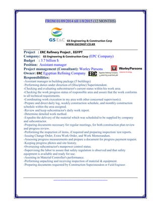 FROM 01/09/2014 till 1/8/2015 (12 MONTHS)
GS Engineering & Construction Corp
WWW.GSCONST.CO.KR
Project : ERC Refinery Project , EGYPT
Company: GS Engineering & Construction Corp (EPC Company)
Budget : 3.7 billion $
Position: Assistant manager
Project management (Consultant): Worley Parsons
Owner: ERC Egyptian Refining Company
Responsibilities:
-Assistant manager in building package.(5 buildings)
-Performing duties under direction of (Discipline) Superintendent.
-Checking and evaluating subcontractor's current status within his work area.
-Checking the work progress status of responsible area and assure that the work conforms
to all technical requirements.
-Coordinating work execution in my area with other concerned supervisor(s).
-Prepare and direct daily log, weekly construction schedule, and monthly construction
schedule within the area assigned.
-Review and keep subcontractor's daily work report.
-Determine detailed work method.
-Expedite the delivery of the material which was scheduled to be supplied by company
and subcontractor.
-Preparing documents necessary for regular meetings, for both construction plan review
and progress review.
-Performing the inspection of items, if required and preparing inspection/ test reports.
-Issuing Change Order, Extra Work Order, and Work Memorandum.
-Assessing progress measurements and prepare a document for progress payment request.
-Keeping progress photos and site history.
-Overseeing subcontractor's manpower control status.
-Supervising the labor to assure that safety regulation is observed and that safety
equipment is available and ready for use.
-Assisting in Material Controller's performance.
-Performing unpacking and receiving inspection of material & equipment.
-Preparing documents requested by Construction Superintendent or Field Engineer.
--------------------------------------------
 
