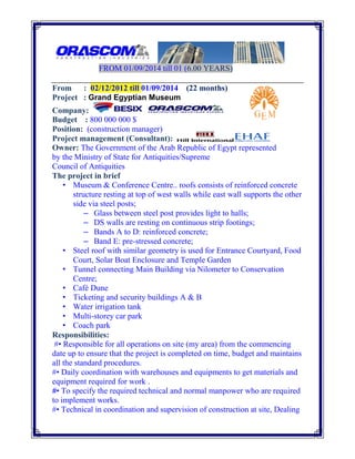 FROM 01/09/2014 till 01 (6.00 YEARS)
From : 02/12/2012 till 01/09/2014 (22 months)
Project : Grand Egyptian Museum
Company:
Budget : 800 000 000 $
Position: (construction manager)
Project management (Consultant):
Owner: The Government of the Arab Republic of Egypt represented
by the Ministry of State for Antiquities/Supreme
Council of Antiquities
The project in brief
• Museum & Conference Centre.. roofs consists of reinforced concrete
structure resting at top of west walls while east wall supports the other
side via steel posts;
– Glass between steel post provides light to halls;
– DS walls are resting on continuous strip footings;
– Bands A to D: reinforced concrete;
– Band E: pre-stressed concrete;
• Steel roof with similar geometry is used for Entrance Courtyard, Food
Court, Solar Boat Enclosure and Temple Garden
• Tunnel connecting Main Building via Nilometer to Conservation
Centre;
• Café Dune
• Ticketing and security buildings A & B
• Water irrigation tank
• Multi-storey car park
• Coach park
Responsibilities:
#• Responsible for all operations on site (my area) from the commencing
date up to ensure that the project is completed on time, budget and maintains
all the standard procedures.
#• Daily coordination with warehouses and equipments to get materials and
equipment required for work .
#• To specify the required technical and normal manpower who are required
to implement works.
#• Technical in coordination and supervision of construction at site, Dealing
 