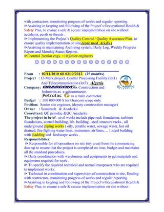 with contractors, monitoring progress of works and regular reporting.
#•Assisting in keeping and following of the Project’s Occupational Health &
Safety Plan, to ensure a safe & secure implementation on site without
accidents, perils or threats .
#• Implementing the Project’s Quality Control / Quality Assurance Plan, to
ensure quality implementation on site.(code used Aci,Bs )
#•Assisting in maintaining Archiving system, Daily Log, Weekly Progress
Report and Monthly Status Reports.
#•I control 2senior engs. +10 junior engineers
☺☺☺☺☺☺☺☺☺☺☺☺☺☺☺☺
_________________________
From : 02/11/2010 till 02/12/2012 (25 months)
Project : El-Merk project. Central Processing Facility (lot1)
And Telecommunication (lot7) _Algeria
Company: Construction and
Industries as a subcontractor.
, as a main contractor
Budget : 260 000 000 $ for Orascom scope only
Position: Senior site engineer, (deputy construction manager)
Owner : Sonatrach & Anadarko
Consultant: QC petrofac &QC Anadarko
The project in brief: civil works include pipe rack foundation, turbines
foundations, control building, lab. building , steel structure racks , all
underground piping works ( oily, potable water, sewage water, hot oil
drained, fire fighting water lines, instrument air lines,… ) ,steel building
with cladding and landscape works .
Responsibilities:
#• Responsible for all operations on site (my area) from the commencing
date up to ensure that the project is completed on time, budget and maintains
all the standard procedures.
#• Daily coordination with warehouses and equipments to get materials and
equipment required for work .
#• To specify the required technical and normal manpower who are required
to implement works.
#• Technical in coordination and supervision of construction at site, Dealing
with contractors, monitoring progress of works and regular reporting.
#•Assisting in keeping and following of the Project’s Occupational Health &
Safety Plan, to ensure a safe & secure implementation on site without
 