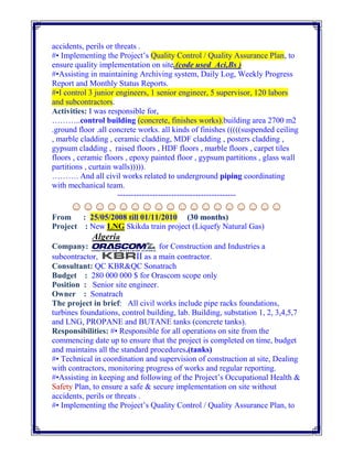 accidents, perils or threats .
#• Implementing the Project’s Quality Control / Quality Assurance Plan, to
ensure quality implementation on site.(code used Aci,Bs )
#•Assisting in maintaining Archiving system, Daily Log, Weekly Progress
Report and Monthly Status Reports.
#•I control 3 junior engineers, 1 senior engineer, 5 supervisor, 120 labors
and subcontractors.
Activities: I was responsible for,
………..control building (concrete, finishes works).building area 2700 m2
.ground floor .all concrete works. all kinds of finishes (((((suspended ceiling
, marble cladding , ceramic cladding, MDF cladding , posters cladding ,
gypsum cladding , raised floors , HDF floors , marble floors , carpet tiles
floors , ceramic floors , epoxy painted floor , gypsum partitions , glass wall
partitions , curtain walls))))).
………. And all civil works related to underground piping coordinating
with mechanical team.
--------------------------------------------
☺☺☺☺☺☺☺☺☺☺☺☺☺☺☺☺☺☺
From : 25/05/2008 till 01/11/2010 (30 months)
Project : New LNG Skikda train project (Liquefy Natural Gas)
Algeria
Company: for Construction and Industries a
subcontractor, II as a main contractor.
Consultant: QC KBR&QC Sonatrach
Budget : 280 000 000 $ for Orascom scope only
Position : Senior site engineer.
Owner : Sonatrach
The project in brief: All civil works include pipe racks foundations,
turbines foundations, control building, lab. Building, substation 1, 2, 3,4,5,7
and LNG, PROPANE and BUTANE tanks (concrete tanks).
Responsibilities: #• Responsible for all operations on site from the
commencing date up to ensure that the project is completed on time, budget
and maintains all the standard procedures.(tanks)
#• Technical in coordination and supervision of construction at site, Dealing
with contractors, monitoring progress of works and regular reporting.
#•Assisting in keeping and following of the Project’s Occupational Health &
Safety Plan, to ensure a safe & secure implementation on site without
accidents, perils or threats .
#• Implementing the Project’s Quality Control / Quality Assurance Plan, to
 