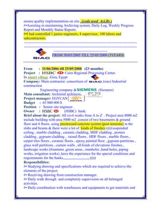ensure quality implementation on site. .(code used Aci,Bs )
#•Assisting in maintaining Archiving system, Daily Log, Weekly Progress
Report and Monthly Status Reports.
#•I had controlled 1 junior engineers, 4 supervisor, 100 labors and
subcontractors.
--------------------------------------------------------------------------------------------
--------------------------------------------------------------------------------------------
--------------------------------------------
FROM 30/05/2005 TILL 25/05/2008 (3YEARS)
From : 31/06/2006 till 25/05/2008 (23 months)
Project : Cairo Regional Processing Center.
In smart village .Giza, Egypt
Company: Main contractor: consortium of (siac) Industrial
construction
Engineering company & (Siemens)
Main consultant: Archimid architects.
Project manager: EGYCAN
Budget : 65 000 000 $
Position : Senior site engineer.
Owner : (HSBC) bank.
Brief about the project: All civil works from A to Z . Project area 8000 m2
include building with area 5000 m2 .consist of two basements & ground
floor and 4 floors. using prestressed concrete system (post tensions) in the
slabs and beams & there were a lot of kinds of finishes (((((suspended
ceiling , marble cladding , ceramic cladding, MDF cladding , posters
cladding , gypsum cladding , raised floors , HDF floors , marble floors ,
carpet tiles floors , ceramic floors , epoxy painted floor , gypsum partitions ,
glass wall partitions , curtain walls , all kinds of elevations finishes ,
landscape works (fountains ,green areas , manholes ,hand holes, piping
works, irrigation works) ,have the experience for the special conditions and
requirements for the banks,,,,,,,,,,,,,,,,,,,,,,,,,,,,,)))))
Responsibilities:
#• Studying drawing and specifications which are required to achieve the
elements of the project.
#• Receiving drawing from construction manager.
#• Daily walk through and completely supervision on all belonged
activities.
#• Daily coordination with warehouses and equipments to get materials and
 