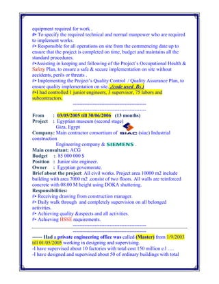 equipment required for work .
#• To specify the required technical and normal manpower who are required
to implement works.
#• Responsible for all operations on site from the commencing date up to
ensure that the project is completed on time, budget and maintains all the
standard procedures.
#•Assisting in keeping and following of the Project’s Occupational Health &
Safety Plan, to ensure a safe & secure implementation on site without
accidents, perils or threats .
#• Implementing the Project’s Quality Control / Quality Assurance Plan, to
ensure quality implementation on site. .(code used Bs )
#•I had controlled 1 junior engineers, 3 supervisor, 75 labors and
subcontractors.
--------------------------------------------
--------------------------------------------
From : 03/05/2005 till 30/06/2006 (13 months)
Project : Egyptian museum (second stage)
Giza, Egypt
Company: Main contractor consortium of (siac) Industrial
construction
Engineering company & .
Main consultant: ACG
Budget : 85 000 000 $
Position : Junior site engineer.
Owner : Egyptian governorate.
Brief about the project: All civil works. Project area 10000 m2 include
building with area 7000 m2 .consist of two floors. All walls are reinforced
concrete with 08.00 M height using DOKA shuttering.
Responsibilities:
#• Receiving drawing from construction manager.
#• Daily walk through and completely supervision on all belonged
activities.
#• Achieving quality &aspects and all activities.
#• Achieving HSSE requirements.
--------------------------------------------
--------------------------------------------
------ Had a private engineering office was called (Master) from 1/9/2003
till 01/05/2005 working in designing and supervising.
-I have supervised about 10 factories with total cost 150 million e.l ….
-I have designed and supervised about 50 of ordinary buildings with total
 
