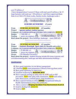 cost 25 million e.l
-I have designed about 5 towers13 floors with total cost 65 million e.l & 15
large factories with total cost 150 million e.l and I have supervised them
from A to Z (R.C,P.C,block works, finishes works, landscape works )
--------------------------------------------
01/08/2001 till 30/08/2003 (2 years)
--------------------------------------------
From : 01/08/2001 till 30/09/2002 (13 months)
Project : quesna sanitary station (quesna)
Company: (ELNASR BUILDING&CONSTRUCTON COMPANY) EGYCO
Budget : 5 000 000 e.l
Position : junior site engineer.
Brief about the project: three buildings, landscape …(area 2000 m2)
--------------------------------------------
--------------------------------------------
From : 01/10/2002 till 30/08/2003 (11 months)
Project : Students Housing& Sport club (El-Menofia university)
Company: (ELNASR BUILDING&CONSTRUCTON COMPANY) EGYCO
Budget : 25 000 000 e.l
Position : junior site engineer.
Owner : (El-Menofia University)
Brief about the project: students housing include 80 rooms (concrete and
civil) &swimming pool, landscape and three administration buildings…
Qualifications:
 Have good experience in cost &time management.
 I finished P.M.P exam preparation (35hours) from egycham center
 Have good experience in supervision .
 Excellent in drawing by AutoCAD 2010.
 Have a specials training in safety rules by KBR such as (fall
prevention, TSTI total safety tasks instructions, TSTO total safety
tasks observations, confined spaces, deep foundations)
 Have a special training in safety (OSHA) Occupational Safety &
Health Administration (I have the certificate)
 -Have a course in Shaping Accident Free Environment S.A.F.E
 Good in dealing with primavera.
 Good in SAP.
 