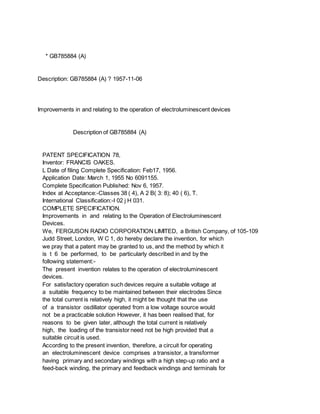* GB785884 (A)
Description: GB785884 (A) ? 1957-11-06
Improvements in and relating to the operation of electroluminescent devices
Description of GB785884 (A)
PATENT SPECIFICATION 78,
Inventor: FRANCIS OAKES.
L Date of filing Complete Specification: Feb17, 1956.
Application Date: March 1, 1955 No 6091155.
Complete Specification Published: Nov 6, 1957.
Index at Acceptance:-Classes 38 ( 4), A 2 B( 3: 8); 40 ( 6), T.
International Classification:-I 02 j H 031.
COMPLETE SPECIFICATION.
Improvements in and relating to the Operation of Electroluminescent
Devices.
We, FERGUSON RADIO CORPORATION LIMITED, a British Company, of 105-109
Judd Street, London, W C 1, do hereby declare the invention, for which
we pray that a patent may be granted to us, and the method by which it
is t 6 be performed, to be particularly described in and by the
following statement:-
The present invention relates to the operation of electroluminescent
devices.
For satisfactory operation such devices require a suitable voltage at
a suitable frequency to be maintained between their electrodes Since
the total current is relatively high, it might be thought that the use
of a transistor osdillator operated from a low voltage source would
not be a practicable solution However, it has been realised that, for
reasons to be given later, although the total current is relatively
high, the loading of the transistor need not be high provided that a
suitable circuit is used.
According to the present invention, therefore, a circuit for operating
an electroluminescent device comprises a transistor, a transformer
having primary and secondary windings with a high step-up ratio and a
feed-back winding, the primary and feedback windings and terminals for
 