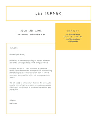 L E E T U R N E R
R E C I P I E N T N A M E
Title | Company | Address | City, ST ZIP
10/01/2016
Dear Recipient Name,
Please find an enclosed copy of my CV with the advertised
role for the current position currently being advertised.
I currently worked as a Sales advisor for EE the mobile
retailer. I have experience in managerial skills whilst working
in retail, and previously I worked for ten years as a Police
Community Support Officer within the Metropolitan Police
Service.
This role would be a new venture for me in this career path
but after years of experience, I believe I would be a valuable
asset to your organization , in providing the required skills
after training.
Sincerely,
Lee Turner
C O N T A C T
25, Wolseley Road
Mitcham, Surrey CR4 4JR
Leert70@gmail.com
07903064546
 