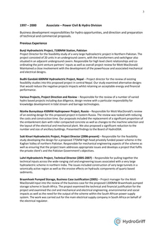 3
1997 – 2000 Associate – Power Civil & Hydro Division
Business development responsibilities for hydro opportunities, and direction and preparation
of technical and commercial proposals.
Previous Experience
Bunji Hydroelectric Project, 7100MW Station, Pakistan
Project Director for the feasibility study of a very large hydroelectric project in Northern Pakistan. The
project consisted of 20 units in an underground cavern, with the transformers and switchgear also
situated in an adjacent underground cavern. Responsible for high level client relationships and co-
ordinating the joint venture partners’ inputs as well as overall project review for Mott MacDonald.
Maintained a close involvement with the development of the powerhouse and associated mechanical
and electrical designs.
Budhi Gandaki 600MW Hydroelectric Project, Nepal – Project director for the review of existing
feasibility studies into this proposed project in central Nepal. Our study examined alternative designs
that would reduce the negative projects impacts whilst retaining an acceptable energy and financial
performance.
Various Projects, Project Direction and Review – Responsible for the review of a number of varied
hydro based projects including due diligence, design review with a particular responsibility for
knowledge development in tidal stream and barrage technologies.
Niznhe Bureyskaya 450MW Hydropower Project, Russia – Responsible for Mott MacDonald’s review
of an existing design for this proposed project in Eastern Russia. The review was tasked with reducing
the costs and construction time. Our proposals included the replacement of a significant proportion of
the embankment dam with roller compacted concrete as well as changes to the machine selection and
the layout of the electrical and mechanical plant. We also proposed a significant reduction to the
number and size of ancillary buildings. Presented findings to the Board of HydroOGK.
Suki Kinari Hydroelectric Project, Project Director (2006-present) – Responsible for the feasibility
study developing the design for a proposed 775MW high head privately funded power scheme in the
Kaghan Valley of northern Pakistan. Responsible for mechanical engineering aspects of the scheme as
well as ensuring that the project team addresses appropriate issues and develops a project that fulfils
the private client’s and the Pakistan Government’s objectives.
Luhri Hydroelectric Project, Technical Director (2005-2007) – Responsible for pulling together the
technical inputs across the wide-ranging civil and engineering issues associated with a very large
hydroelectric scheme in northern India. The issues included construction of very large tunnels in a
seismically active region as well as the erosive effects on hydraulic components of quartz based
sediments.
Braamhoek Pumped Storage, Business Case Justification (2005) – Project manager for the Mott
MacDonald input into the review of the business case for the proposed 1300MW Braamhoek pumped
storage scheme in South Africa. The project examined the technical and financial justification for the
project and examined the civil and mechanical and electrical engineering, environmental and social
impacts as well as the need for the output of the scheme within the South African power supply
system. The work was carried out for the main electrical supply company in South Africa on behalf of
the electrical regulator.
 