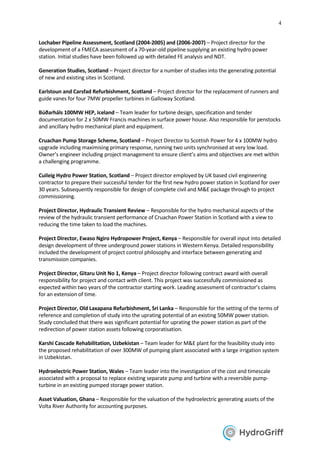 4
Lochaber Pipeline Assessment, Scotland (2004-2005) and (2006-2007) – Project director for the
development of a FMECA assessment of a 70-year-old pipeline supplying an existing hydro power
station. Initial studies have been followed up with detailed FE analysis and NDT.
Generation Studies, Scotland – Project director for a number of studies into the generating potential
of new and existing sites in Scotland.
Earlstoun and Carsfad Refurbishment, Scotland – Project director for the replacement of runners and
guide vanes for four 7MW propeller turbines in Galloway Scotland.
Búðarháls 100MW HEP, Iceland – Team leader for turbine design, specification and tender
documentation for 2 x 50MW Francis machines in surface power house. Also responsible for penstocks
and ancillary hydro mechanical plant and equipment.
Cruachan Pump Storage Scheme, Scotland – Project Director to Scottish Power for 4 x 100MW hydro
upgrade including maximising primary response, running two units synchronised at very low load.
Owner’s engineer including project management to ensure client’s aims and objectives are met within
a challenging programme.
Cuileig Hydro Power Station, Scotland – Project director employed by UK based civil engineering
contractor to prepare their successful tender for the first new hydro power station in Scotland for over
30 years. Subsequently responsible for design of complete civil and M&E package through to project
commissioning.
Project Director, Hydraulic Transient Review – Responsible for the hydro mechanical aspects of the
review of the hydraulic transient performance of Cruachan Power Station in Scotland with a view to
reducing the time taken to load the machines.
Project Director, Ewaso Ngiro Hydropower Project, Kenya – Responsible for overall input into detailed
design development of three underground power stations in Western Kenya. Detailed responsibility
included the development of project control philosophy and interface between generating and
transmission companies.
Project Director, Gitaru Unit No 1, Kenya – Project director following contract award with overall
responsibility for project and contact with client. This project was successfully commissioned as
expected within two years of the contractor starting work. Leading assessment of contractor’s claims
for an extension of time.
Project Director, Old Laxapana Refurbishment, Sri Lanka – Responsible for the setting of the terms of
reference and completion of study into the uprating potential of an existing 50MW power station.
Study concluded that there was significant potential for uprating the power station as part of the
redirection of power station assets following corporatisation.
Karshi Cascade Rehabilitation, Uzbekistan – Team leader for M&E plant for the feasibility study into
the proposed rehabilitation of over 300MW of pumping plant associated with a large irrigation system
in Uzbekistan.
Hydroelectric Power Station, Wales – Team leader into the investigation of the cost and timescale
associated with a proposal to replace existing separate pump and turbine with a reversible pump-
turbine in an existing pumped storage power station.
Asset Valuation, Ghana – Responsible for the valuation of the hydroelectric generating assets of the
Volta River Authority for accounting purposes.
 