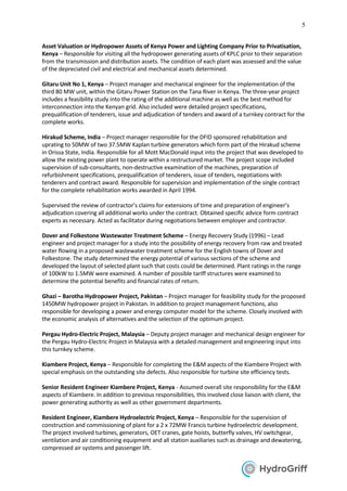 5
Asset Valuation or Hydropower Assets of Kenya Power and Lighting Company Prior to Privatisation,
Kenya – Responsible for visiting all the hydropower generating assets of KPLC prior to their separation
from the transmission and distribution assets. The condition of each plant was assessed and the value
of the depreciated civil and electrical and mechanical assets determined.
Gitaru Unit No 1, Kenya – Project manager and mechanical engineer for the implementation of the
third 80 MW unit, within the Gitaru Power Station on the Tana River in Kenya. The three-year project
includes a feasibility study into the rating of the additional machine as well as the best method for
interconnection into the Kenyan grid. Also included were detailed project specifications,
prequalification of tenderers, issue and adjudication of tenders and award of a turnkey contract for the
complete works.
Hirakud Scheme, India – Project manager responsible for the DFID sponsored rehabilitation and
uprating to 50MW of two 37.5MW Kaplan turbine generators which form part of the Hirakud scheme
in Orissa State, India. Responsible for all Mott MacDonald input into the project that was developed to
allow the existing power plant to operate within a restructured market. The project scope included
supervision of sub-consultants, non-destructive examination of the machines, preparation of
refurbishment specifications, prequalification of tenderers, issue of tenders, negotiations with
tenderers and contract award. Responsible for supervision and implementation of the single contract
for the complete rehabilitation works awarded in April 1994.
Supervised the review of contractor’s claims for extensions of time and preparation of engineer’s
adjudication covering all additional works under the contract. Obtained specific advice form contract
experts as necessary. Acted as facilitator during negotiations between employer and contractor.
Dover and Folkestone Wastewater Treatment Scheme – Energy Recovery Study (1996) – Lead
engineer and project manager for a study into the possibility of energy recovery from raw and treated
water flowing in a proposed wastewater treatment scheme for the English towns of Dover and
Folkestone. The study determined the energy potential of various sections of the scheme and
developed the layout of selected plant such that costs could be determined. Plant ratings in the range
of 100kW to 1.5MW were examined. A number of possible tariff structures were examined to
determine the potential benefits and financial rates of return.
Ghazi – Barotha Hydropower Project, Pakistan – Project manager for feasibility study for the proposed
1450MW hydropower project in Pakistan. In addition to project management functions, also
responsible for developing a power and energy computer model for the scheme. Closely involved with
the economic analysis of alternatives and the selection of the optimum project.
Pergau Hydro-Electric Project, Malaysia – Deputy project manager and mechanical design engineer for
the Pergau Hydro-Electric Project in Malaysia with a detailed management and engineering input into
this turnkey scheme.
Kiambere Project, Kenya – Responsible for completing the E&M aspects of the Kiambere Project with
special emphasis on the outstanding site defects. Also responsible for turbine site efficiency tests.
Senior Resident Engineer Kiambere Project, Kenya - Assumed overall site responsibility for the E&M
aspects of Kiambere. In addition to previous responsibilities, this involved close liaison with client, the
power generating authority as well as other government departments.
Resident Engineer, Kiambere Hydroelectric Project, Kenya – Responsible for the supervision of
construction and commissioning of plant for a 2 x 72MW Francis turbine hydroelectric development.
The project involved turbines, generators, OET cranes, gate hoists, butterfly valves, HV switchgear,
ventilation and air conditioning equipment and all station auxiliaries such as drainage and dewatering,
compressed air systems and passenger lift.
 