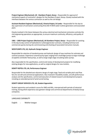 6
Project Engineer (Mechanical), UK - Kiambere Project, Kenya – Responsible for approval of
mechanical aspects of contractor’s designs for the Kiambere Project, Kenya. Closely involved with the
interfaces between the various contractors as well as the civil design.
Assistant Resident Engineer (Mechanical), Victoria Project, Sri Lanka – Responsible for the day-to-
day supervision of contractors constructing three 80.75 MVA water turbine-generators and associated
plant.
Closely involved in the liaison between the various electrical and mechanical contractors and also the
civil engineering operations as appropriate, to ensure maximum continuity, efficiency, and quality of
work.
1981 – 1983 Project Engineer (Mechanical), UK Kiambere Project, Kenya – Responsible for assisting
in the day-to-day control of hydroelectric turbine/generator contracts, including technical and
commercial queries during site commissioning and checking of associated instruction manuals.
WEIR PUMPS LTD, UK, Hydraulic Design Engineer
Responsible for selection of standard pumps and hydraulic design of new machines for estimate and
contract purposes. Experience covered pump types ranging from small bilge pumps to large multistage
oil pipeline and boiler feed pumps, as well as large single stage circulating water pumps.
Also responsible for the specification, control and review of development projects for modifying
existing designs for new applications, as well as original designs for new markets.
DOWTY ROTOL LTD, UK, Performance Engineer
Responsible for the detailed aero-dynamic design of single stage, fixed and variable pitch axial flow
fans for aircraft and commercial applications. Also involved in feasibility studies, aircraft performance
analysis and the specification, control and execution of related research and development projects
including an extended period of wind tunnel testing.
DOWTY GROUP SERVICES LTD, UK, Student Apprentice
Student apprentice and sandwich course for HND and MSc, interspersed with periods of industrial
training, during which experience was gained in design and commercial departments of Dowty Group
companies.
LANGUAGE CAPABILITY
English : Mother tongue
 