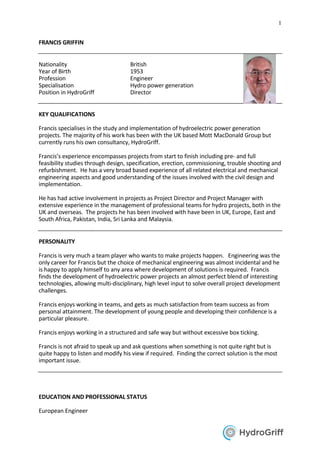 1
FRANCIS GRIFFIN
Nationality British
Year of Birth 1953
Profession Engineer
Specialisation Hydro power generation
Position in HydroGriff Director
KEY QUALIFICATIONS
Francis specialises in the study and implementation of hydroelectric power generation
projects. The majority of his work has been with the UK based Mott MacDonald Group but
currently runs his own consultancy, HydroGriff.
Francis’s experience encompasses projects from start to finish including pre- and full
feasibility studies through design, specification, erection, commissioning, trouble shooting and
refurbishment. He has a very broad based experience of all related electrical and mechanical
engineering aspects and good understanding of the issues involved with the civil design and
implementation.
He has had active involvement in projects as Project Director and Project Manager with
extensive experience in the management of professional teams for hydro projects, both in the
UK and overseas. The projects he has been involved with have been in UK, Europe, East and
South Africa, Pakistan, India, Sri Lanka and Malaysia.
PERSONALITY
Francis is very much a team player who wants to make projects happen. Engineering was the
only career for Francis but the choice of mechanical engineering was almost incidental and he
is happy to apply himself to any area where development of solutions is required. Francis
finds the development of hydroelectric power projects an almost perfect blend of interesting
technologies, allowing multi-disciplinary, high level input to solve overall project development
challenges.
Francis enjoys working in teams, and gets as much satisfaction from team success as from
personal attainment. The development of young people and developing their confidence is a
particular pleasure.
Francis enjoys working in a structured and safe way but without excessive box ticking.
Francis is not afraid to speak up and ask questions when something is not quite right but is
quite happy to listen and modify his view if required. Finding the correct solution is the most
important issue.
EDUCATION AND PROFESSIONAL STATUS
European Engineer
 