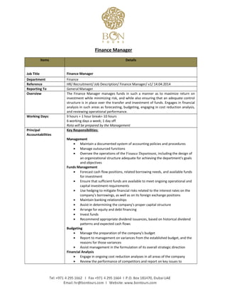 Finance Manager
Items Details
Job Title Finance Manager
Department Finance
Reference HR/ Recruitment/ Job Description/ Finance Manager/ v1/ 14.04.2014
Reporting To General Manager
Overview The Finance Manager manages funds in such a manner as to maximize return on
investment while minimizing risk, and while also ensuring that an adequate control
structure is in place over the transfer and investment of funds. Engages in financial
analysis in such areas as forecasting, budgeting, engaging in cost reduction analysis,
and reviewing operational performance.
Working Days: 9 hours + 1 hour break= 10 hours
6 working days a week; 1 day off
Rota will be prepared by the Management
Principal
Accountabilities
Key Responsibilities:
Management
• Maintain a documented system of accounting policies and procedures
• Manage outsourced functions
• Oversee the operations of the Finance Department, including the design of
an organizational structure adequate for achieving the department's goals
and objectives
Funds Management
• Forecast cash flow positions, related borrowing needs, and available funds
for investment
• Ensure that sufficient funds are available to meet ongoing operational and
capital investment requirements
• Use hedging to mitigate financial risks related to the interest rates on the
company's borrowings, as well as on its foreign exchange positions
• Maintain banking relationships
• Assist in determining the company's proper capital structure
• Arrange for equity and debt financing
• Invest funds
• Recommend appropriate dividend issuances, based on historical dividend
patterns and expected cash flows
Budgeting
• Manage the preparation of the company's budget
• Report to management on variances from the established budget, and the
reasons for those variances
• Assist management in the formulation of its overall strategic direction
Financial Analysis
• Engage in ongoing cost reduction analyses in all areas of the company
• Review the performance of competitors and report on key issues to
 