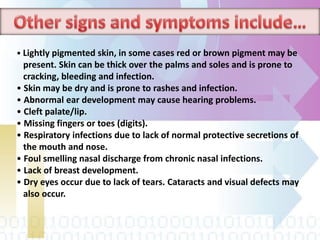 • Lightly pigmented skin, in some cases red or brown pigment may be
present. Skin can be thick over the palms and soles and is prone to
cracking, bleeding and infection.
• Skin may be dry and is prone to rashes and infection.
• Abnormal ear development may cause hearing problems.
• Cleft palate/lip.
• Missing fingers or toes (digits).
• Respiratory infections due to lack of normal protective secretions of
the mouth and nose.
• Foul smelling nasal discharge from chronic nasal infections.
• Lack of breast development.
• Dry eyes occur due to lack of tears. Cataracts and visual defects may
also occur.
 