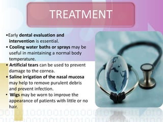 TREATMENT
•Early dental evaluation and
intervention is essential.
• Cooling water baths or sprays may be
useful in maintaining a normal body
temperature.
• Artificial tears can be used to prevent
damage to the cornea.
• Saline irrigation of the nasal mucosa
may help to remove purulent debris
and prevent infection.
• Wigs may be worn to improve the
appearance of patients with little or no
hair.
 