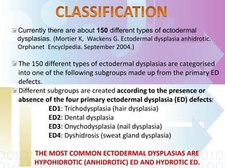 Currently there are about 150 different types of ectodermal
dysplasias. (Mortier K, Wackens G. Ectodermal dysplasia anhidrotic.
Orphanet Encyclpedia. September 2004.)
The 150 different types of ectodermal dysplasias are categorised
into one of the following subgroups made up from the primary ED
defects.
Different subgroups are created according to the presence or
absence of the four primary ectodermal dysplasia (ED) defects:
ED1: Trichodysplasia (hair dysplasia)
ED2: Dental dysplasia
ED3: Onychodysplasia (nail dysplasia)
ED4: Dyshidrosis (sweat gland dysplasia)
THE MOST COMMON ECTODERMAL DYSPLASIAS ARE
HYPOHIDROTIC (ANHIDROTIC) ED AND HYDROTIC ED.
 