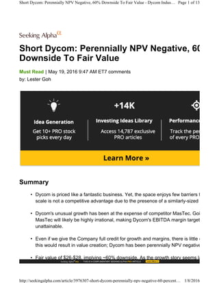 Short Dycom: Perennially NPV Negative, 60%
Downside To Fair Value
|Must Read May 19, 2016 9:47 AM ET7 comments
by: Lester Goh
Summary
• Dycom is priced like a fantastic business. Yet, the space enjoys few barriers to entry. I
scale is not a competitive advantage due to the presence of a similarly-sized rival.
• Dycom's unusual growth has been at the expense of competitor MasTec. Going forwar
MasTec will likely be highly irrational, making Dycom's EBITDA margin targets potentia
unattainable.
• Even if we give the Company full credit for growth and margins, there is little evidence
this would result in value creation; Dycom has been perennially NPV negative.
• Fair value of $26-$28, implying ~60% downside. As the growth story seems largely pric
Short Dycom: Perennially NPV Negative, 60% Downside To Fair Value - Dycom Indus… Page 1 of 13
http://seekingalpha.com/article/3976307-short-dycom-perennially-npv-negative-60-percent… 1/8/2016
 