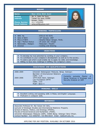 APPLYING FOR ANY POSITION. AVAILABLE ON OCTOBER 2016
RESUME
Name : Noor Arina Binti Azmi
Mailing
Address
: No. 4, Jalan Ira Jaya,
Taman Ira Jaya, 01000
Kangar, Perlis.
Phone Number : 011-12592099
Email Address : arina.arif@yahoo.com
PERSONAL PARTICULARS
 NRIC No : 870110-40-5076
 Date of Birth : 10th January 1987
 Place of Birth : Hospital Besar Kangar, Perlis.
 Age / Marital Status : 29 years old / Single
 Nationality / Religion : Malaysian / Muslim
 Interest : Cooking and drawing.
OBJECTIVES
 To develop my true potential by working in your company.
 To contribute to your company’s development as well as to the society.
 To seek a job which could enable me to apply my skills and knowledge.
 Willing to face new challenge in fulfilling the company’s vision.
EDUCATIONS AND QUALIFICATIONS
2006-2009 Universiti Kebangsaan Malaysia, Bangi, Selangor.
Bachelor of International Relations
CGPA: 3.18
2005-2006 UiTM Shah Alam, Selangor.
Law Foundation KPTM
CGPA: 3.03
MUET: Band 4
PERSONAL SKILLS
 Excellent writing and speaking skills in Malay and English Language.
 Proficient in computer skills.
REFERENCE
Associate Professor Dr. Nor Azizan bin Idris,
Lecturer of Strategic Studies and International Relations Program,
School of History, Politics, and Strategy (PPSPS),
Faculty of Social Sciences and Humanities (FSSK),
Universiti Kebangsaan Malaysia (UKM), 43600 Bangi, Selangor Darul Ehsan.
Contact Number: 013-3056704 / 03-89215619 Email: nai@ukm.edu.my
Currently pursuing Master of
Social Sciences in Strategic and
Security Analysis at UKM
 