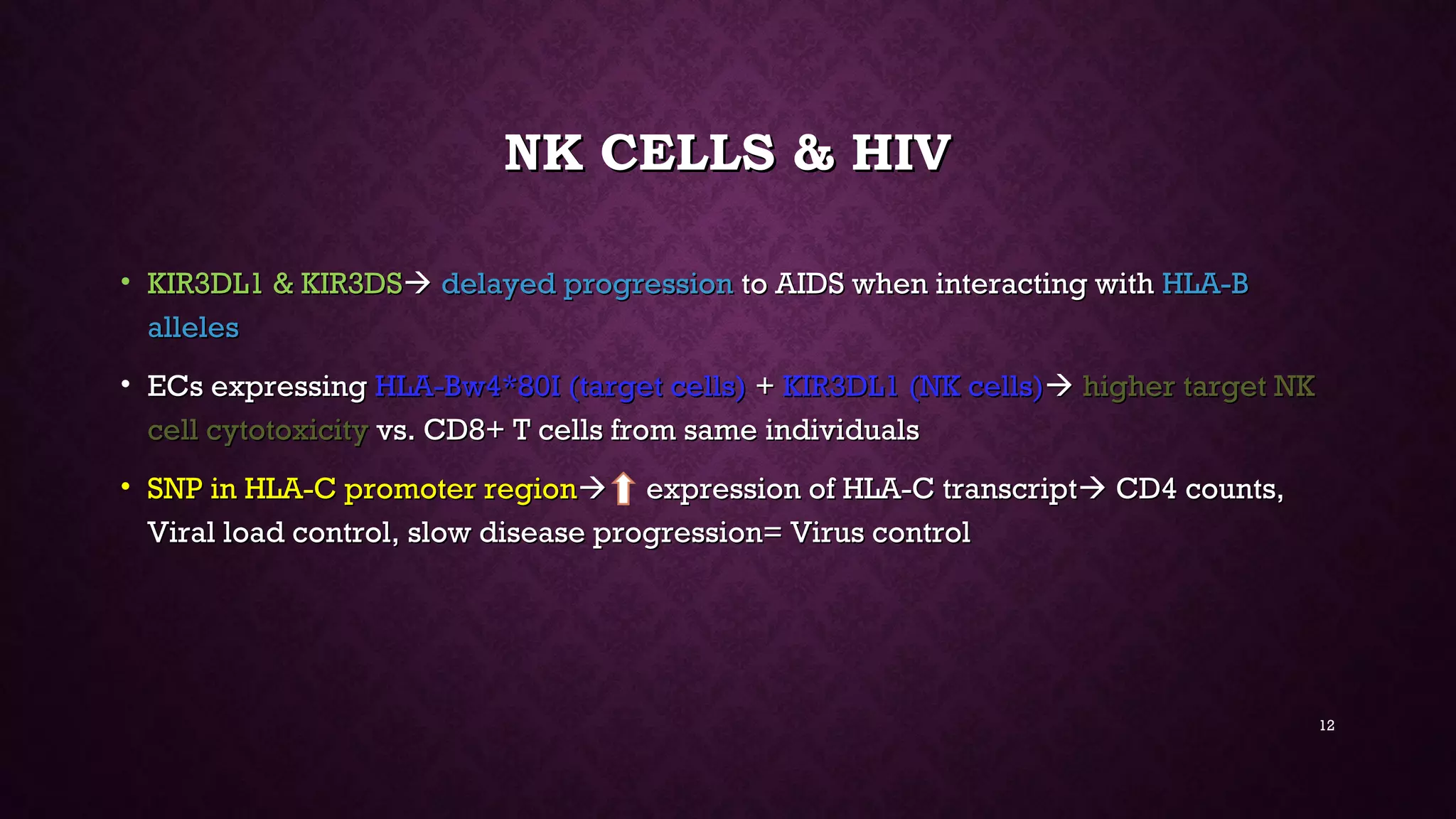NK CELLS & HIVNK CELLS & HIV
• KIR3DL1 & KIR3DSKIR3DL1 & KIR3DS delayed progressiondelayed progression to AIDS when interacting withto AIDS when interacting with HLA-BHLA-B
allelesalleles
• ECs expressingECs expressing HLA-Bw4*80I (target cells)HLA-Bw4*80I (target cells) ++ KIR3DL1 (NK cells)KIR3DL1 (NK cells) higher target NKhigher target NK
cell cytotoxicitycell cytotoxicity vs. CD8+ T cells from same individualsvs. CD8+ T cells from same individuals
• SNP in HLA-C promoter regionSNP in HLA-C promoter region expression of HLA-C transcriptexpression of HLA-C transcript CD4 counts,CD4 counts,
Viral load control, slow disease progression= Virus controlViral load control, slow disease progression= Virus control
12
 