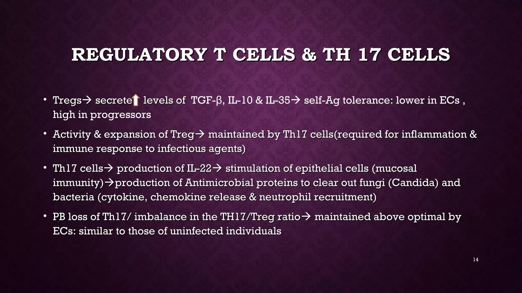 REGULATORY T CELLS & TH 17 CELLSREGULATORY T CELLS & TH 17 CELLS
• TregsTregs secrete levels ofsecrete levels of TGF- , IL-10 & IL-35β  self-Ag tolerance: lower in ECs ,
high in progressors
• Activity & expansion of TregActivity & expansion of Treg maintained by Th17 cells(required for inflammation &maintained by Th17 cells(required for inflammation &
immune response to infectious agents)immune response to infectious agents)
• Th17 cellsTh17 cells production of IL-22production of IL-22 stimulation of epithelial cells (mucosalstimulation of epithelial cells (mucosal
immunity)immunity)production of Antimicrobial proteins to clear out fungi (Candida) andproduction of Antimicrobial proteins to clear out fungi (Candida) and
bacteria (cytokine, chemokine release & neutrophil recruitment)bacteria (cytokine, chemokine release & neutrophil recruitment)
• PB loss of Th17/ imbalance in the TH17/Treg ratioPB loss of Th17/ imbalance in the TH17/Treg ratio maintained above optimal bymaintained above optimal by
ECs: similar to those of uninfected individualsECs: similar to those of uninfected individuals
14
 