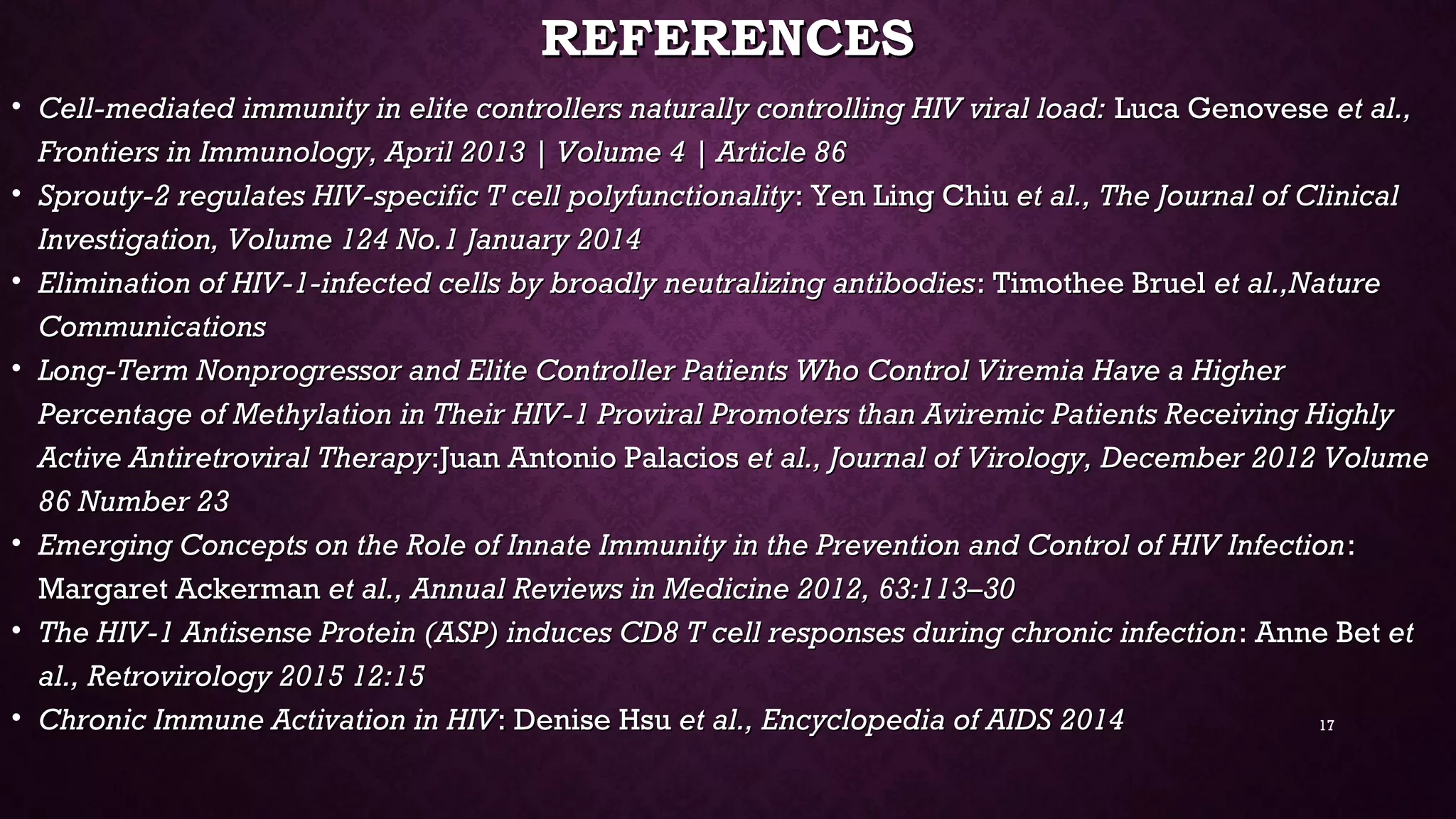 REFERENCESREFERENCES
• Cell-mediated immunity in elite controllers naturally controlling HIV viral load:Cell-mediated immunity in elite controllers naturally controlling HIV viral load: Luca GenoveseLuca Genovese et al.,et al.,
Frontiers in Immunology, April 2013 | Volume 4 | Article 86Frontiers in Immunology, April 2013 | Volume 4 | Article 86
• Sprouty-2 regulates HIV-specific T cell polyfunctionalitySprouty-2 regulates HIV-specific T cell polyfunctionality: Yen Ling Chiu: Yen Ling Chiu et al., The Journal of Clinicalet al., The Journal of Clinical
Investigation, Volume 124 No.1 January 2014Investigation, Volume 124 No.1 January 2014
• Elimination of HIV-1-infected cells by broadly neutralizing antibodiesElimination of HIV-1-infected cells by broadly neutralizing antibodies: Timothee Bruel: Timothee Bruel et al.,Natureet al.,Nature
CommunicationsCommunications
• Long-Term Nonprogressor and Elite Controller Patients Who Control Viremia Have a HigherLong-Term Nonprogressor and Elite Controller Patients Who Control Viremia Have a Higher
Percentage of Methylation in Their HIV-1 Proviral Promoters than Aviremic Patients Receiving HighlyPercentage of Methylation in Their HIV-1 Proviral Promoters than Aviremic Patients Receiving Highly
Active Antiretroviral TherapyActive Antiretroviral Therapy:Juan Antonio Palacios:Juan Antonio Palacios et al., Journal of Virology, December 2012 Volumeet al., Journal of Virology, December 2012 Volume
86 Number 2386 Number 23
• Emerging Concepts on the Role of Innate Immunity in the Prevention and Control of HIV InfectionEmerging Concepts on the Role of Innate Immunity in the Prevention and Control of HIV Infection::
Margaret AckermanMargaret Ackerman et al., Annual Reviews in Medicine 2012, 63:113–30et al., Annual Reviews in Medicine 2012, 63:113–30
• The HIV-1 Antisense Protein (ASP) induces CD8 T cell responses during chronic infectionThe HIV-1 Antisense Protein (ASP) induces CD8 T cell responses during chronic infection: Anne Bet: Anne Bet etet
al., Retrovirology 2015 12:15al., Retrovirology 2015 12:15
• Chronic Immune Activation in HIVChronic Immune Activation in HIV: Denise Hsu: Denise Hsu et al., Encyclopedia of AIDS 2014et al., Encyclopedia of AIDS 2014 17
 