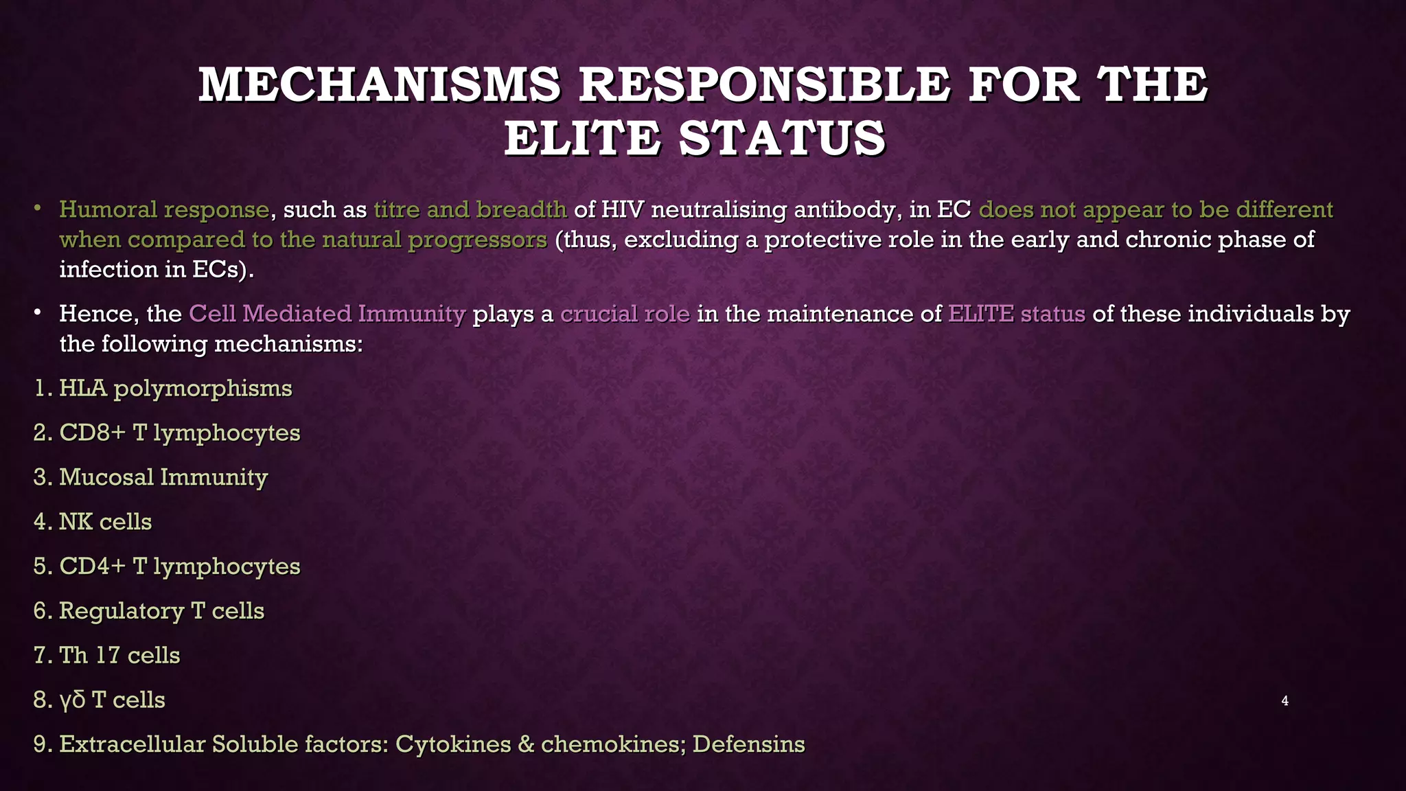 MECHANISMS RESPONSIBLE FOR THEMECHANISMS RESPONSIBLE FOR THE
ELITE STATUSELITE STATUS
• Humoral responseHumoral response, such as, such as titre and breadthtitre and breadth of HIV neutralising antibody, in ECof HIV neutralising antibody, in EC does not appear to be differentdoes not appear to be different
when compared to the natural progressorswhen compared to the natural progressors (thus, excluding a protective role in the early and chronic phase of(thus, excluding a protective role in the early and chronic phase of
infection in ECs).infection in ECs).
• Hence, theHence, the Cell Mediated ImmunityCell Mediated Immunity plays aplays a crucial rolecrucial role in the maintenance ofin the maintenance of ELITE statusELITE status of these individuals byof these individuals by
the following mechanisms:the following mechanisms:
1.1. HLA polymorphismsHLA polymorphisms
2.2. CD8+ T lymphocytesCD8+ T lymphocytes
3.3. Mucosal ImmunityMucosal Immunity
4.4. NK cellsNK cells
5.5. CD4+ T lymphocytesCD4+ T lymphocytes
6.6. Regulatory T cellsRegulatory T cells
7.7. Th 17 cellsTh 17 cells
8. T cellsγδ
9.9. Extracellular Soluble factors: Cytokines & chemokines; DefensinsExtracellular Soluble factors: Cytokines & chemokines; Defensins
4
 