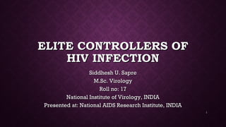 ELITE CONTROLLERS OFELITE CONTROLLERS OF
HIV INFECTIONHIV INFECTION
Siddhesh U. SapreSiddhesh U. Sapre
M.Sc. VirologyM.Sc. Virology
Roll no: 17Roll no: 17
National Institute of Virology, INDIANational Institute of Virology, INDIA
Presented at: National AIDS Research Institute, INDIAPresented at: National AIDS Research Institute, INDIA
1
 
