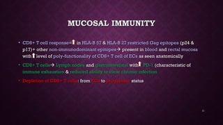MUCOSAL IMMUNITYMUCOSAL IMMUNITY
• CD8+ T cell responseCD8+ T cell response= in= in HLA-B 57HLA-B 57 && HLA-B 27 restricted Gag epitopesHLA-B 27 restricted Gag epitopes (p24 &(p24 &
p17)+ otherp17)+ other non-immunodominant epitopesnon-immunodominant epitopes present inpresent in bloodblood andand rectal mucosarectal mucosa
with level ofwith level of poly-functionality of CD8+ T cell of ECspoly-functionality of CD8+ T cell of ECs as seen anatomicallyas seen anatomically
• CD8+ T cellsCD8+ T cells Lymph nodesLymph nodes andand gastrointestinalgastrointestinal withwith PD-1PD-1 (characteristic of(characteristic of
immune exhaustionimmune exhaustion && reduced ability to clear chronic infectionreduced ability to clear chronic infection
• Depletion of CD8+ T cellsDepletion of CD8+ T cells: from: from ECsECs toto progressorprogressor statusstatus
11
 