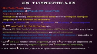 CD4+ T LYMPHOCYTES & HIVCD4+ T LYMPHOCYTES & HIV
• CD4+ T cells / Th cells induce:
-long term maintenance of HIV specific CD8+ memory T cells
-Ab production from B cells
-macrophages to develop enhanced microbicidal activity to recruit neutrophils, eosinophils,
basophils to the sites of infection and inflammation
-expression of cytokines and chemokines to orchestrate the full panoply of immune responses
• Ag naïve T cell Th1, Th2, Th17 or T reg cells
• ECs: avg. 750 CD4+ T cells/mL  Spontaneous control of HIV infection (controlled level is due to
uncompromised functional thymus gland process and extra-thymic process)
• Chronic immune activation (markers: CD38, HLA-DR, and/ or Ki67 expression) responsible for
disease progression (Chronic activation low in ECs)
• ECs IFN- , IL-2γ response towards Gag protein, in spite of CD4+ T cells (vs. progressors and
HAART treated individuals) (Gag293-312 peptide from avidity MHC/TCR interaction)
• CD4+ T cellsCD4+ T cells CD28, PD-1, CTLA-4CD28, PD-1, CTLA-4Cell cycle arrest & termination of T cell activationCell cycle arrest & termination of T cell activation 13
 