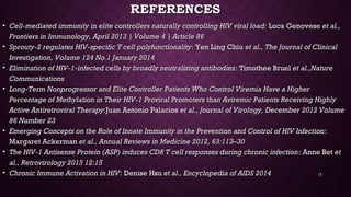 REFERENCESREFERENCES
• Cell-mediated immunity in elite controllers naturally controlling HIV viral load:Cell-mediated immunity in elite controllers naturally controlling HIV viral load: Luca GenoveseLuca Genovese et al.,et al.,
Frontiers in Immunology, April 2013 | Volume 4 | Article 86Frontiers in Immunology, April 2013 | Volume 4 | Article 86
• Sprouty-2 regulates HIV-specific T cell polyfunctionalitySprouty-2 regulates HIV-specific T cell polyfunctionality: Yen Ling Chiu: Yen Ling Chiu et al., The Journal of Clinicalet al., The Journal of Clinical
Investigation, Volume 124 No.1 January 2014Investigation, Volume 124 No.1 January 2014
• Elimination of HIV-1-infected cells by broadly neutralizing antibodiesElimination of HIV-1-infected cells by broadly neutralizing antibodies: Timothee Bruel: Timothee Bruel et al.,Natureet al.,Nature
CommunicationsCommunications
• Long-Term Nonprogressor and Elite Controller Patients Who Control Viremia Have a HigherLong-Term Nonprogressor and Elite Controller Patients Who Control Viremia Have a Higher
Percentage of Methylation in Their HIV-1 Proviral Promoters than Aviremic Patients Receiving HighlyPercentage of Methylation in Their HIV-1 Proviral Promoters than Aviremic Patients Receiving Highly
Active Antiretroviral TherapyActive Antiretroviral Therapy:Juan Antonio Palacios:Juan Antonio Palacios et al., Journal of Virology, December 2012 Volumeet al., Journal of Virology, December 2012 Volume
86 Number 2386 Number 23
• Emerging Concepts on the Role of Innate Immunity in the Prevention and Control of HIV InfectionEmerging Concepts on the Role of Innate Immunity in the Prevention and Control of HIV Infection::
Margaret AckermanMargaret Ackerman et al., Annual Reviews in Medicine 2012, 63:113–30et al., Annual Reviews in Medicine 2012, 63:113–30
• The HIV-1 Antisense Protein (ASP) induces CD8 T cell responses during chronic infectionThe HIV-1 Antisense Protein (ASP) induces CD8 T cell responses during chronic infection: Anne Bet: Anne Bet etet
al., Retrovirology 2015 12:15al., Retrovirology 2015 12:15
• Chronic Immune Activation in HIVChronic Immune Activation in HIV: Denise Hsu: Denise Hsu et al., Encyclopedia of AIDS 2014et al., Encyclopedia of AIDS 2014 17
 