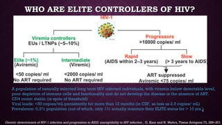 WHO ARE ELITE CONTROLLERS OF HIV?WHO ARE ELITE CONTROLLERS OF HIV?
Genetic determinants of HIV-1 infection and progression to AIDS: susceptibility to HIV infection , G. Kaur and N. Mehra, Tissue Antigens 73, 289–301
A population of naturally selected long term HIV infected individuals, with viremia below detectable level,
poor depletion of immune cells and functionality and do not develop the disease in the absence of ART.
CD4 count: stable (in spite of threshold)
Viral loads: <50 copies/mL persistently for more than 12 months (in CSF, as less as 2.5 copies/ mL)
Prevalence: 0.3% population (out of which, only 1% actually maintain their ELITE status for > 10 yrs.)2
 
