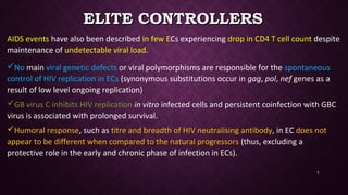 ELITE CONTROLLERSELITE CONTROLLERS
AIDS events have also been described in few ECs experiencing drop in CD4 T cell count despite
maintenance of undetectable viral load.
No main viral genetic defects or viral polymorphisms are responsible for the spontaneous
control of HIV replication in ECs (synonymous substitutions occur in gag, pol, nef genes as a
result of low level ongoing replication)
GB virus C inhibits HIV replication in vitro infected cells and persistent coinfection with GBC
virus is associated with prolonged survival.
Humoral response, such as titre and breadth of HIV neutralising antibody, in EC does not
appear to be different when compared to the natural progressors (thus, excluding a
protective role in the early and chronic phase of infection in ECs).
7
 