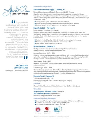 *Letters of recommendation and references furnished upon request
401.230.4355
JOliver@cox.net
14 Barrington Ct., E. Providence, RI 02915
A goal-driven
professional with excellent
initiative, work ethic, and
leadership abilities. Currently
seeking career opportunities
with long-term growth
potential. Highly analytical,
solution-driven, and
accountable. Thrives in high
pressure, fast-paced work
environments. Hardworking,
reliable team player with the
motivation to succeed.
Strong verbal and written
communication skills.
“
“
Active Member Active Member Founder
Professional Experience
Rebuilders Automotive Supply | Coventry, RI
National Sales Manager (Catalytic Converters) 10/2013 – Present
I handled day to day operations and oversaw a buying team that consisted of 15 reps
throughout the United States. I assisted in the negotiating of contracts with companies such
as Ford, GM and many other vendors. Rebuilders Automotive Supply is the largest Core Buyer
in the United States.	
	 n	 Grew my territory by 45% within the first 12 months on the job
	 n	 Brought aboard the top 3 suppliers in the company’s history in the first 24 months
	 n	 Exceeded quota 11 out of 12 quarters that I was employed with company
SuperMedia LLC | Warwick, RI	
Outside Sales Consultant 2008 – 9/2013
Providing small to large sized businesses with advertising solutions in Rhode Island and
Southeastern Massachusetts. Specializing in online advertising, print and direct mail solutions.
Providing clients with in-depth research and marketing strategies that cater to their specific
business needs.	
	 n	 Ranked in the Top 3 Reps (Out of 30) in 51 of the 58 months employed with company
	 n 	Ranked # 2 in New England District for New Business Sales in 2012
	 n	 Travel Incentive Winner 2009, 2010, 2011 & 2012
Equity Concepts | Cranston, RI
Quickly accelerated through the ranks based on performance, leadership,
strategic planning and new market development skills.
	
Account Executive 05/05 – 12/05
Obtained and managed a pipeline that averaged about 625k a month. Developed a proposal
system that was adopted and used company wide in all offices around the country. Ranked in
the Top 5 Account Executives (Out of 75) 4 out of the 6 months in the position.
	
Team Leader 01/06 – 02/07
Managed the pipeline of 11 Loan Officers as well as tracked their daily call reports
and sales statistics.
	
Sales Manager 02/07 – 07/08
Oversaw the daily operations of 35 loan officers. Developed a training program for new hires
and under performing existing employees. Established relationships with numerous hedge funds
and lenders. Managed a pipeline of roughly 25 million dollars a month.
Domestic Bank | Cranston, RI
Account Executive 2004 – 2005
Grew my pipeline by 30% within 8 months of joining the company.
Software
Microsoft Office | Quickbooks | Adobe Lightroom | Final Cut Pro X | Wordpress
Education
2004 University of Central Florida Orlando, FL
2001 Deerfield Academy Deerfield, MA
Diploma College Preparatory GPA: 3.85
Personal Accomplishments
	 n	 Experienced Photographer with extensive knowledge of Nikon cameras & lenses
	 n	 Academic All American in Football (EP High 1999 & 2000)
	 n	 2013 finalist in the Rhode Show “Search for A Star”
 