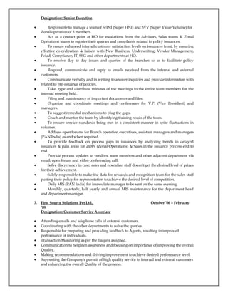 Designation: Senior Executive
• Responsible to manage a team of SHNI (Super HNI) and SVV (Super Value Volume) for
Zonal operation of 5 members.
• Act as a contact point at HO for escalations from the Advisors, Sales teams & Zonal
Operations teams to register their queries and complaints related to policy issuances.
• To ensure enhanced internal customer satisfaction levels on issuances front, by ensuring
effective co-ordination & liaison with New Business, Underwriting, Vendor Management,
Polad, Compliance, IT, SSG and other departments at HO.
• To resolve day to day issues and queries of the branches so as to facilitate policy
issuance.
• Respond, communicate and reply to emails received from the internal and external
customers.
• Communicate verbally and in writing to answer inquiries and provide information with
related to pre-issuance of policies.
• Take, type and distribute minutes of the meetings to the entire team members for the
internal meeting held.
• Filing and maintenance of important documents and files.
• Organize and coordinate meetings and conferences for V.P. (Vice President) and
managers.
• To suggest remedial mechanisms to plug the gaps.
• Coach and mentor the team by identifying training needs of the team.
• To ensure service standards being met in a consistent manner in spite fluctuations in
volumes.
• Address open forums for Branch operation executives, assistant managers and managers
(PAN India) as and when required.
• To provide feedback on process gaps in issuances by analyzing trends in delayed
issuances & pain areas for ZOPs (Zonal Operations) & Sales in the issuance process end to
end.
• Provide process updates to vendors, team members and other adjacent department via
email, open forum and video conferencing call.
• Solve discrepancy in case, sales and operation staff doesn’t get the desired level of prizes
for their achievement.
• Solely responsible to make the data for rewards and recognition team for the sales staff
putting their policy for representation to achieve the desired level of competition.
• Daily MIS (PAN India) for immediate manager to be sent on the same evening.
• Monthly, quarterly, half yearly and annual MIS maintenance for the department head
and department manager.
3. First Source Solutions Pvt Ltd., October ’06 – February
‘08
Designation: Customer Service Associate
• Attending emails and telephone calls of external customers.
• Coordinating with the other departments to solve the queries.
• Responsible for preparing and providing feedback to Agents, resulting in improved
performance of individuals.
• Transaction Monitoring as per the Targets assigned.
• Communication to heighten awareness and focusing on importance of improving the overall
Quality.
• Making recommendations and driving improvement to achieve desired performance level.
• Supporting the Company's pursuit of high quality service to internal and external customers
and enhancing the overall Quality of the process.
 