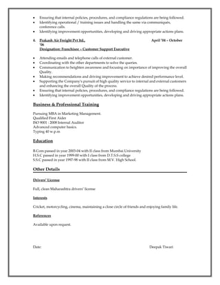 • Ensuring that internal policies, procedures, and compliance regulations are being followed.
• Identifying operational / training issues and handling the same via communiqués,
conference calls.
• Identifying improvement opportunities, developing and driving appropriate actions plans.
4. Prakash Air Freight Pvt ltd., April ’04 – October
‘06
Designation: Franchisee – Customer Support Executive
• Attending emails and telephone calls of external customer.
• Coordinating with the other departments to solve the queries.
• Communication to heighten awareness and focusing on importance of improving the overall
Quality.
• Making recommendations and driving improvement to achieve desired performance level.
• Supporting the Company's pursuit of high quality service to internal and external customers
and enhancing the overall Quality of the process.
• Ensuring that internal policies, procedures, and compliance regulations are being followed.
• Identifying improvement opportunities, developing and driving appropriate actions plans.
Business & Professional Training
Pursuing MBA in Marketing Management.
Qualified First Aider
ISO 9001 : 2008 Internal Auditor
Advanced computer basics.
Typing 40 w.p.m
Education
B.Com passed in year 2003-04 with II class from Mumbai University
H.S.C passed in year 1999-00 with I class from D.T.S.S college
S.S.C passed in year 1997-98 with II class from M.V. High School.
Other Details
Drivers’ License
Full, clean Maharashtra drivers’ license
Interests
Cricket, motorcycling, cinema, maintaining a close circle of friends and enjoying family life.
References
Available upon request.
Date: Deepak Tiwari
 