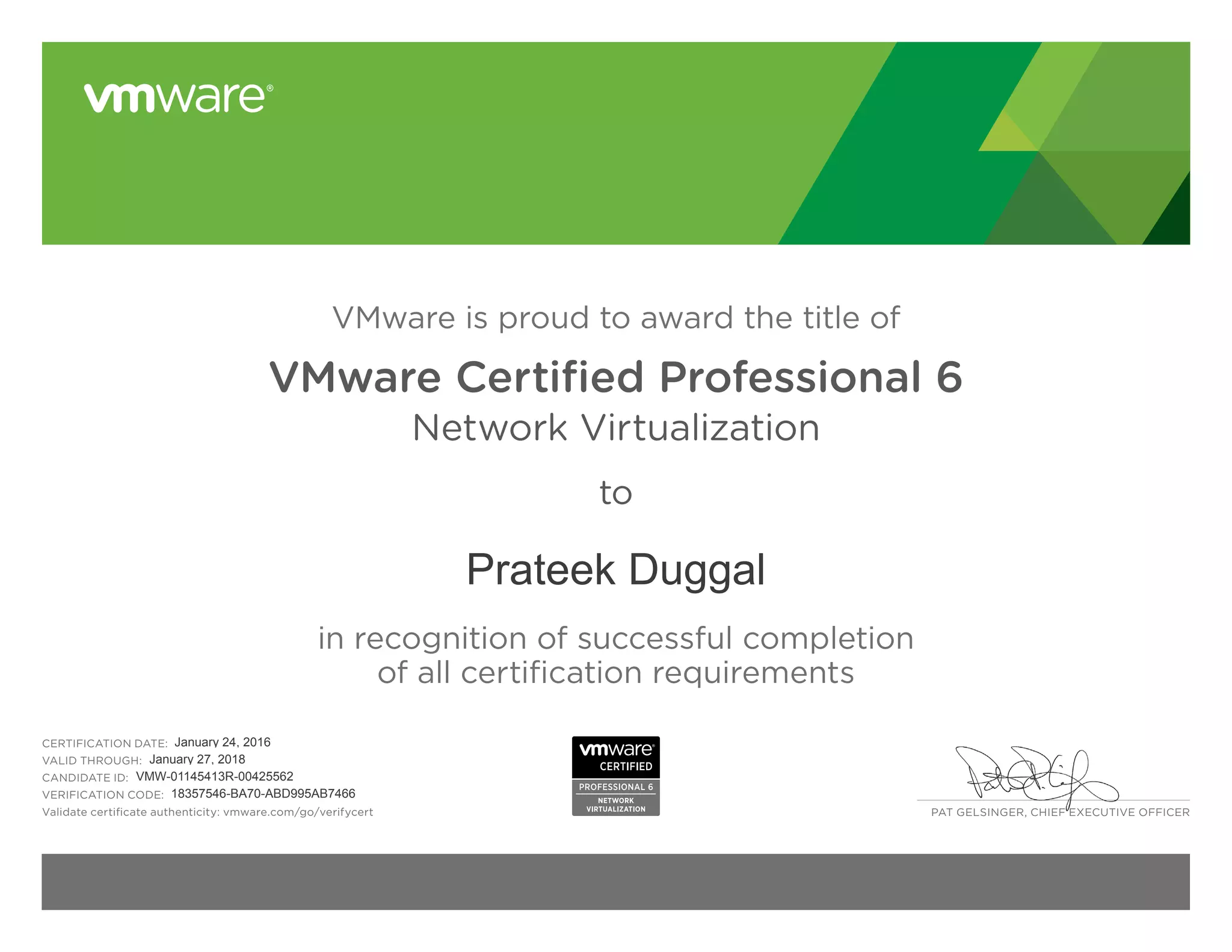 PAT GELSINGER, CHIEF EXECUTIVE OFFICER
VMware is proud to award the title of
VMware Certified Professional 6
Network Virtualization
to
in recognition of successful completion
of all certification requirements
CERTIFICATION DATE:
VALID THROUGH:
CANDIDATE ID:
VERIFICATION CODE:
Validate certificate authenticity: vmware.com/go/verifycert